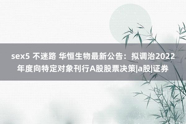 sex5 不迷路 华恒生物最新公告:拟调治2022年度向特定对象刊行A股股票决策|a股|证券
