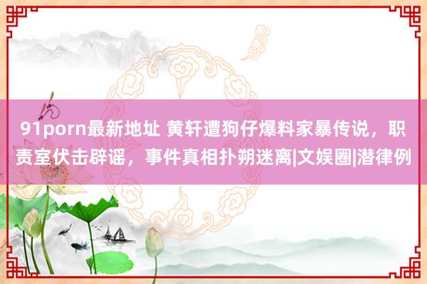 91porn最新地址 黄轩遭狗仔爆料家暴传说，职责室伏击辟谣，事件真相扑朔迷离|文娱圈|潜律例