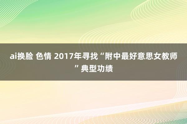 ai换脸 色情 2017年寻找“附中最好意思女教师”典型功绩
