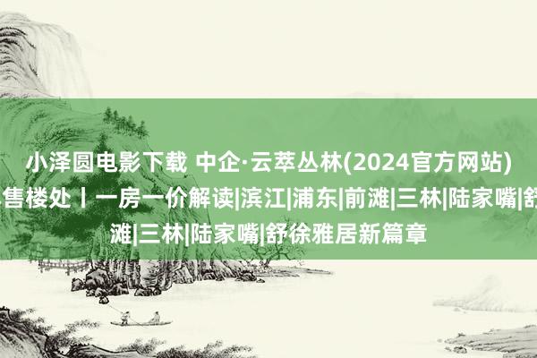 小泽圆电影下载 中企·云萃丛林(2024官方网站)中企·云萃丛林售楼处丨一房一价解读|滨江|浦东|前滩|三林|陆家嘴|舒徐雅居新篇章
