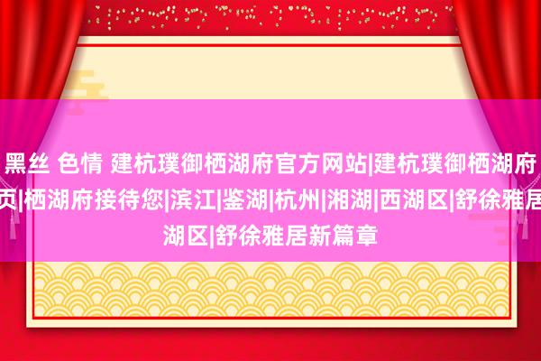 黑丝 色情 建杭璞御栖湖府官方网站|建杭璞御栖湖府官方首页|栖湖府接待您|滨江|鉴湖|杭州|湘湖|西湖区|舒徐雅居新篇章