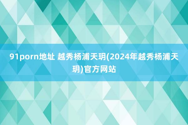 91porn地址 越秀杨浦天玥(2024年越秀杨浦天玥)官方网站