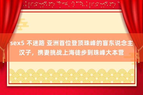 sex5 不迷路 亚洲首位登顶珠峰的盲东说念主汉子，携妻挑战上海徒步到珠峰大本营