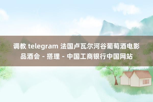 调教 telegram 法国卢瓦尔河谷葡萄酒电影品酒会－搭理－中国工商银行中国网站