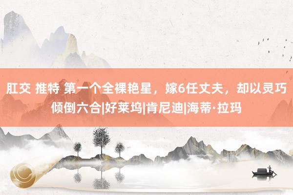 肛交 推特 第一个全裸艳星，嫁6任丈夫，却以灵巧倾倒六合|好莱坞|肯尼迪|海蒂·拉玛