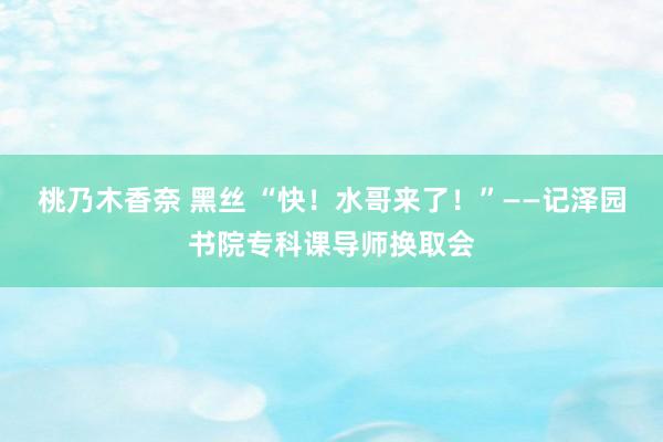 桃乃木香奈 黑丝 “快！水哥来了！”——记泽园书院专科课导师换取会