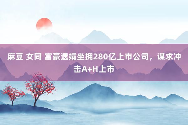 麻豆 女同 富豪遗孀坐拥280亿上市公司，谋求冲击A+H上市