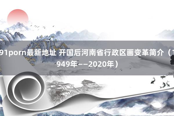 91porn最新地址 开国后河南省行政区画变革简介（1949年——2020年）