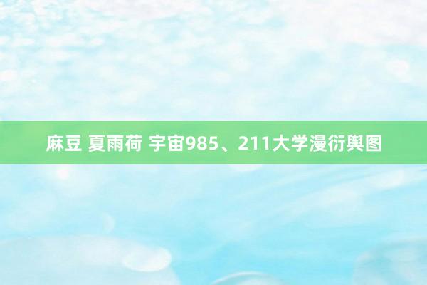 麻豆 夏雨荷 宇宙985、211大学漫衍舆图