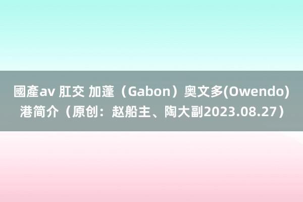 國產av 肛交 加蓬（Gabon）奥文多(Owendo)港简介（原创：赵船主、陶大副2023.08.27）