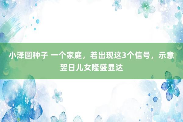 小泽圆种子 一个家庭，若出现这3个信号，示意翌日儿女隆盛显达