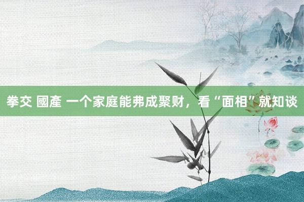 拳交 國產 一个家庭能弗成聚财，看“面相”就知谈