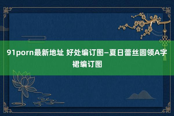 91porn最新地址 好处编订图—夏日蕾丝圆领A字裙编订图