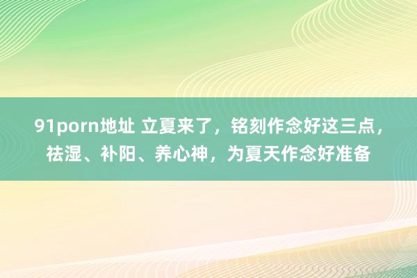 91porn地址 立夏来了，铭刻作念好这三点，祛湿、补阳、养心神，为夏天作念好准备