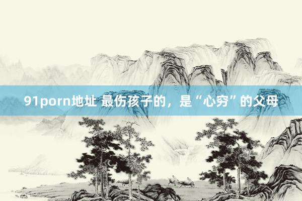 91porn地址 最伤孩子的，是“心穷”的父母