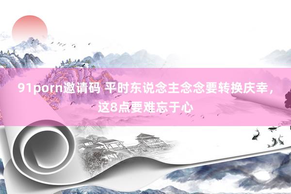 91porn邀请码 平时东说念主念念要转换庆幸，这8点要难忘于心