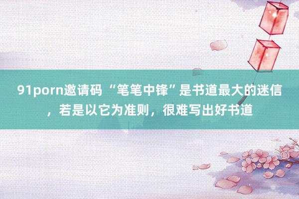 91porn邀请码 “笔笔中锋”是书道最大的迷信，若是以它为准则，很难写出好书道