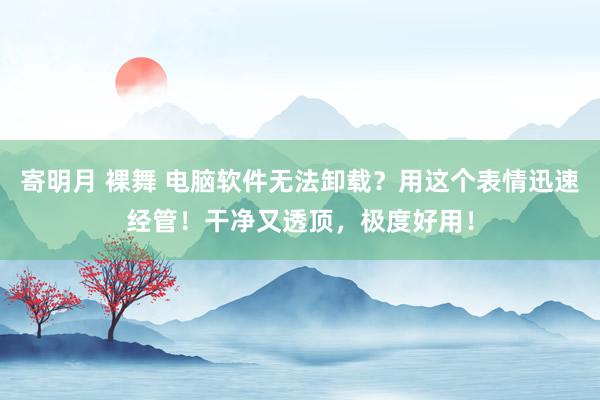 寄明月 裸舞 电脑软件无法卸载？用这个表情迅速经管！干净又透顶，极度好用！