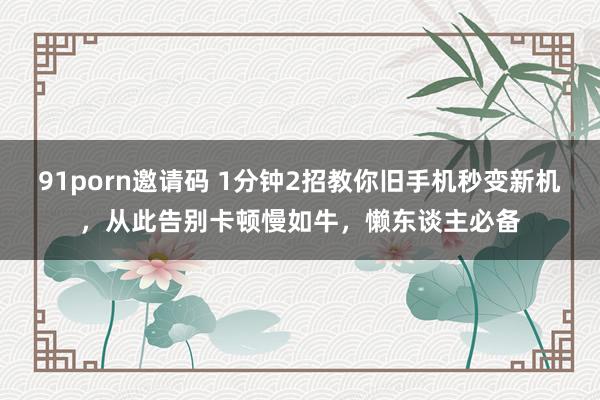 91porn邀请码 1分钟2招教你旧手机秒变新机，从此告别卡顿慢如牛，懒东谈主必备
