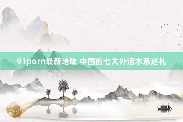 91porn最新地址 中国的七大外活水系巡礼