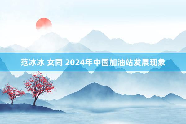 范冰冰 女同 2024年中国加油站发展现象