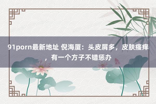 91porn最新地址 倪海厦：头皮屑多，皮肤瘙痒，有一个方子不错惩办