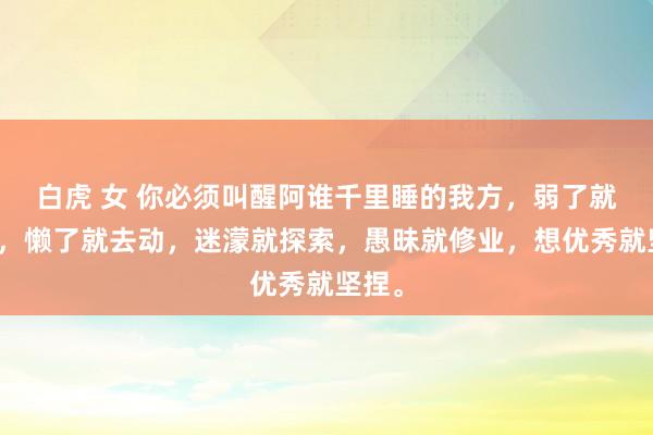 白虎 女 你必须叫醒阿谁千里睡的我方，弱了就去强，懒了就去动，迷濛就探索，愚昧就修业，想优秀就坚捏。