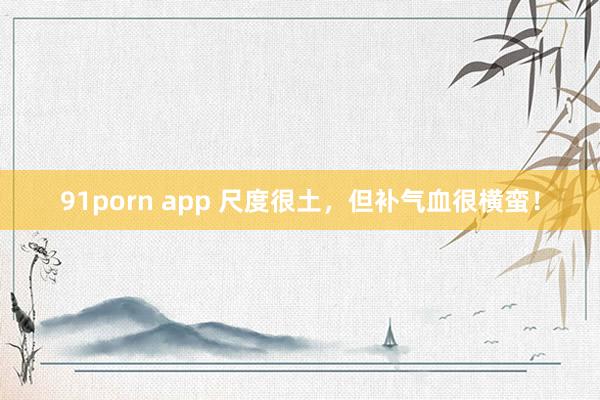 91porn app 尺度很土，但补气血很横蛮！