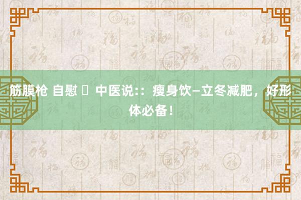 筋膜枪 自慰 ​中医说:：瘦身饮—立冬减肥，好形体必备！