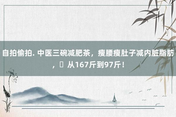 自拍偷拍. 中医三碗减肥茶，瘦腰瘦肚子减内脏脂肪，​从167斤到97斤！