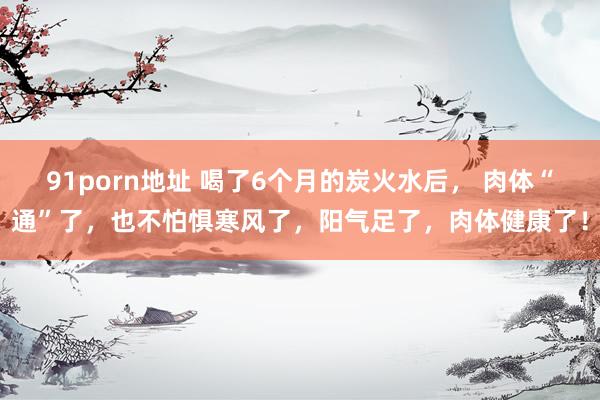 91porn地址 喝了6个月的炭火水后， 肉体“通”了，也不怕惧寒风了，阳气足了，肉体健康了！