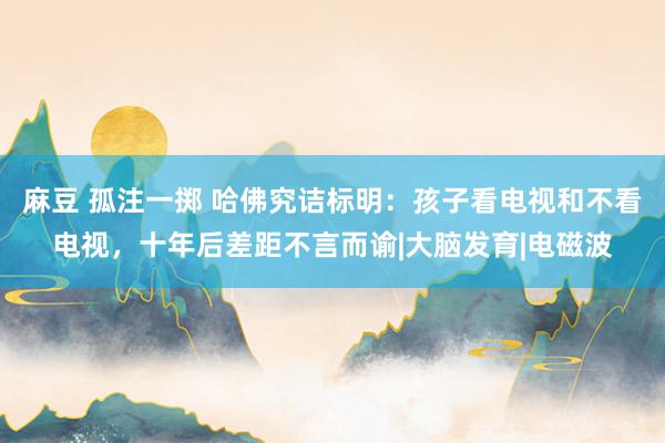 麻豆 孤注一掷 哈佛究诘标明：孩子看电视和不看电视，十年后差距不言而谕|大脑发育|电磁波
