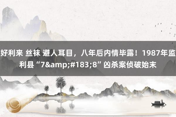 好利来 丝袜 避人耳目，八年后内情毕露！1987年监利县“7&#183;8”凶杀案侦破始末