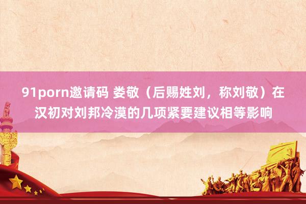 91porn邀请码 娄敬（后赐姓刘，称刘敬）在汉初对刘邦冷漠的几项紧要建议相等影响
