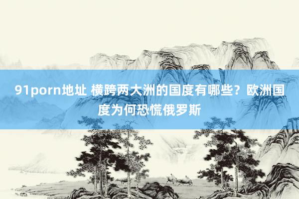 91porn地址 横跨两大洲的国度有哪些？欧洲国度为何恐慌俄罗斯