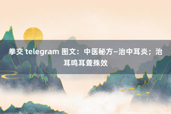 拳交 telegram 图文：中医秘方—治中耳炎；治耳鸣耳聋殊效