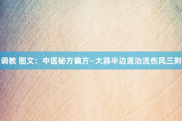 调教 图文：中医秘方偏方—大蒜半边莲治流伤风三则