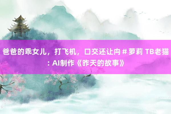 爸爸的乖女儿，打飞机，口交还让禸＃萝莉 TB老猫: AI制作《昨天的故事》
