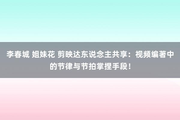 李春城 姐妹花 剪映达东说念主共享：视频编著中的节律与节拍掌捏手段！