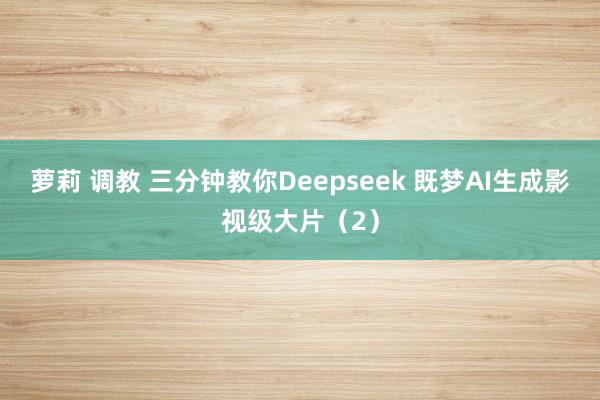 萝莉 调教 三分钟教你Deepseek 既梦AI生成影视级大片（2）