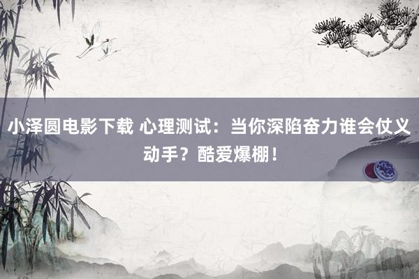 小泽圆电影下载 心理测试：当你深陷奋力谁会仗义动手？酷爱爆棚！