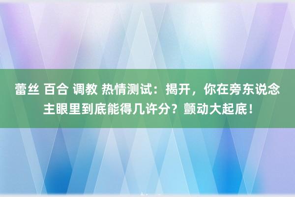 蕾丝 百合 调教 热情测试：揭开，你在旁东说念主眼里到底能得几许分？颤动大起底！