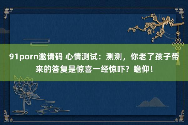 91porn邀请码 心情测试：测测，你老了孩子带来的答复是惊喜一经惊吓？瞻仰！