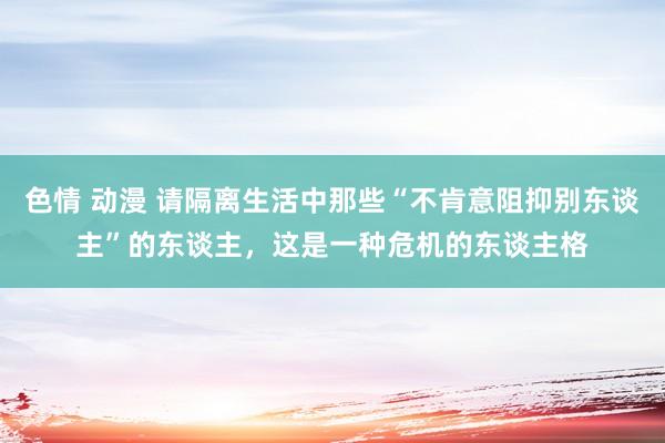 色情 动漫 请隔离生活中那些“不肯意阻抑别东谈主”的东谈主，这是一种危机的东谈主格