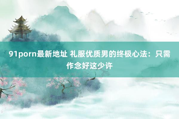 91porn最新地址 礼服优质男的终极心法：只需作念好这少许