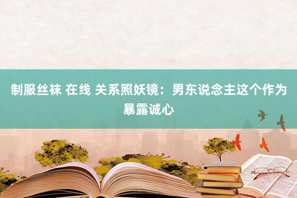 制服丝袜 在线 关系照妖镜：男东说念主这个作为暴露诚心