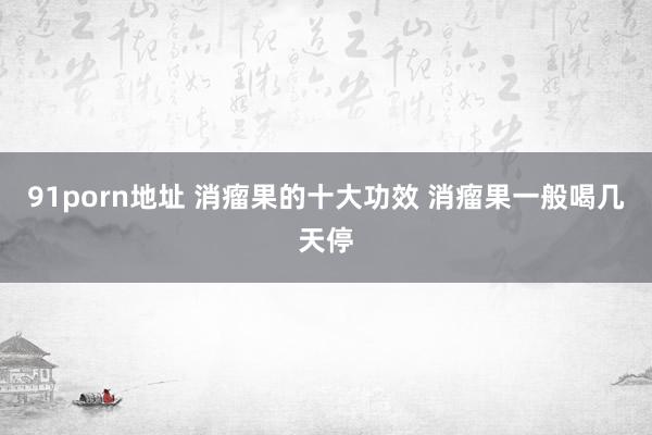 91porn地址 消瘤果的十大功效 消瘤果一般喝几天停