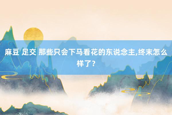 麻豆 足交 那些只会下马看花的东说念主，终末怎么样了？