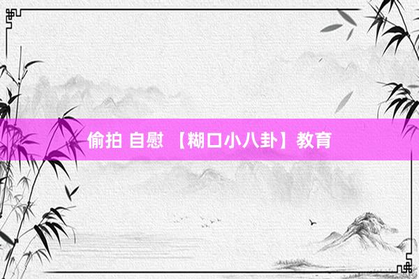 偷拍 自慰 【糊口小八卦】教育